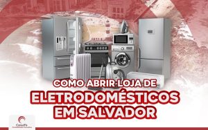Como abrir uma loja de eletrodomésticos do zero em Salvador?